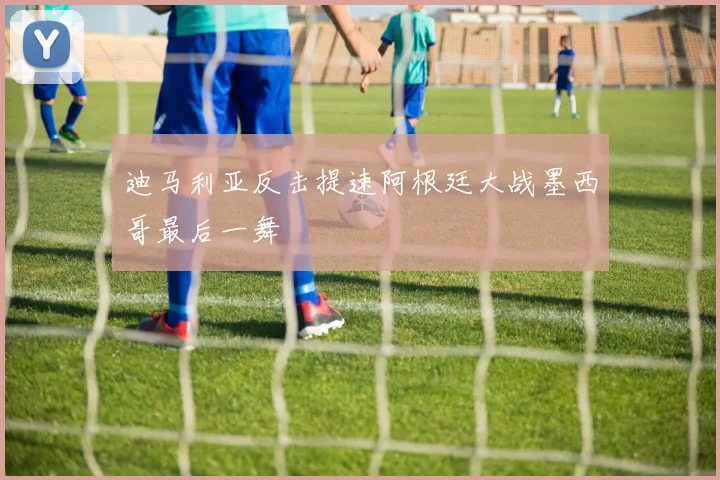 迪马利亚反击提速阿根廷大战墨西哥最后一舞