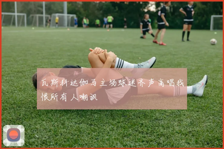 瓦斯科达伽马主场球迷齐声高唱我恨所有人嘲讽