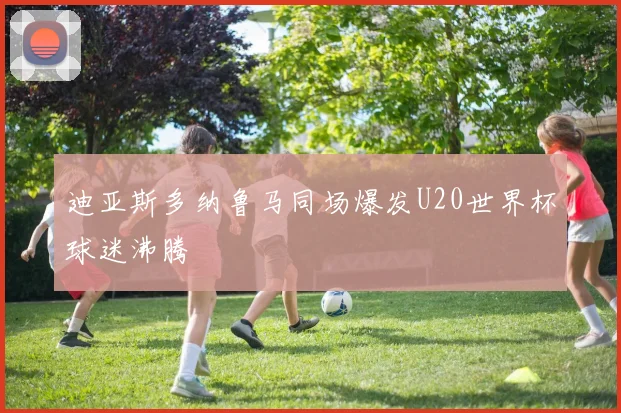 迪亚斯多纳鲁马同场爆发U20世界杯球迷沸腾