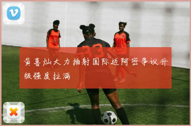 黄喜灿大力抽射国际迈阿密争议升级强度拉满