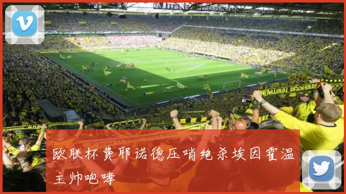 欧联杯费耶诺德压哨绝杀埃因霍温主帅咆哮
