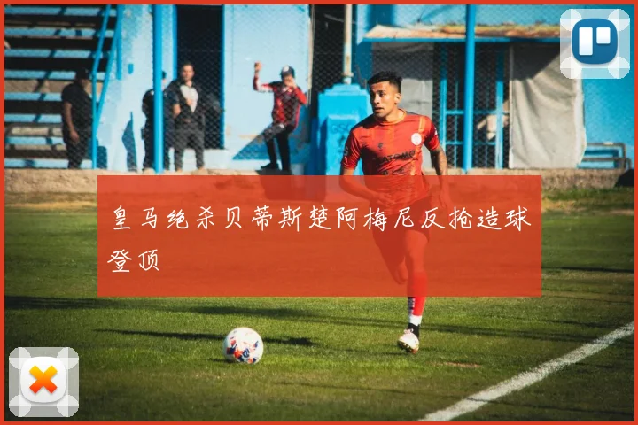皇马绝杀贝蒂斯楚阿梅尼反抢造球登顶