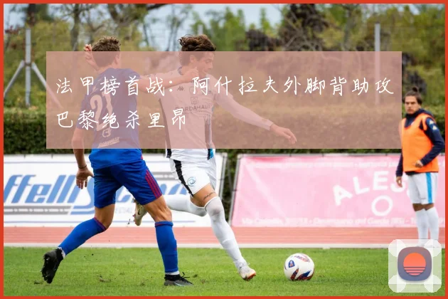 法甲榜首战：阿什拉夫外脚背助攻巴黎绝杀里昂