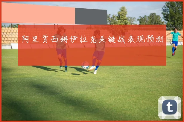阿里贾西姆伊拉克关键战表现预测