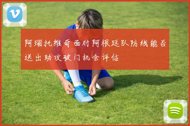 阿瑙托维奇面对阿根廷队防线能否送出助攻破门机会评估