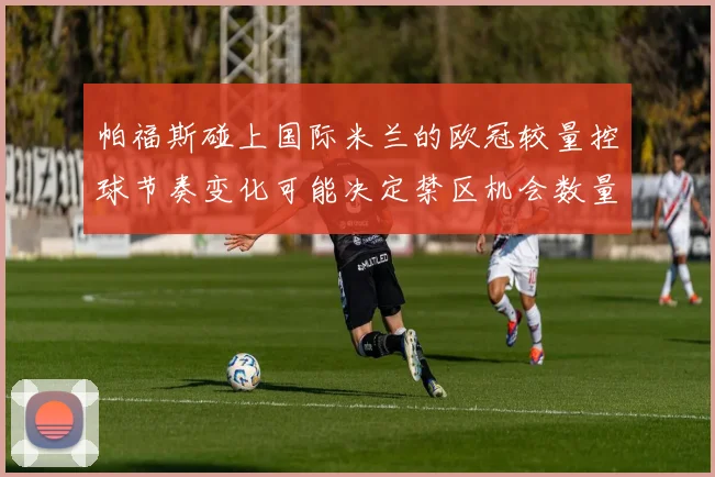 帕福斯碰上国际米兰的欧冠较量控球节奏变化可能决定禁区机会数量