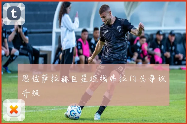 恩佐萨拉赫巨星连线弗拉门戈争议升级