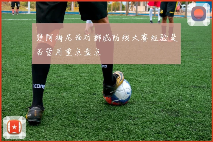 楚阿梅尼面对挪威防线大赛经验是否管用重点盘点