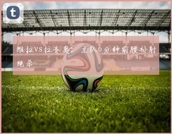维拉vs拉齐奥：主队6分钟前腰补射绝杀