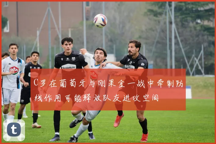 C罗在葡萄牙与刚果金一战中牵制防线作用可能释放队友进攻空间