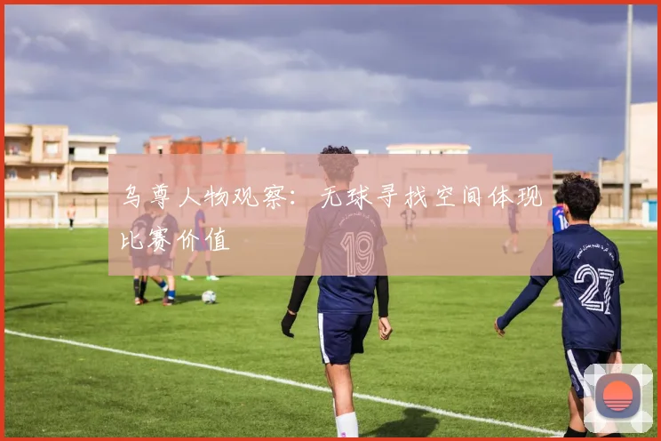乌尊人物观察：无球寻找空间体现比赛价值
