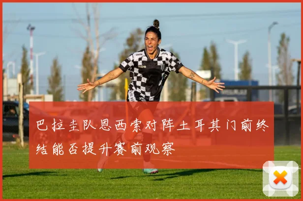 巴拉圭队恩西索对阵土耳其门前终结能否提升赛前观察