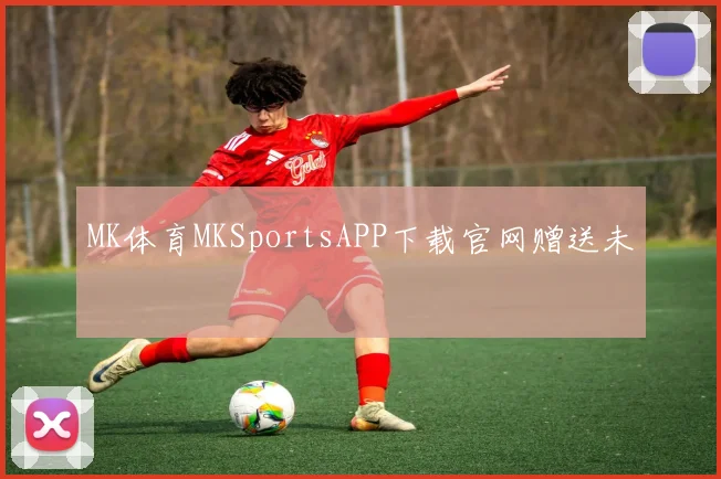 MK体育MKSportsAPP下载官网赠送未