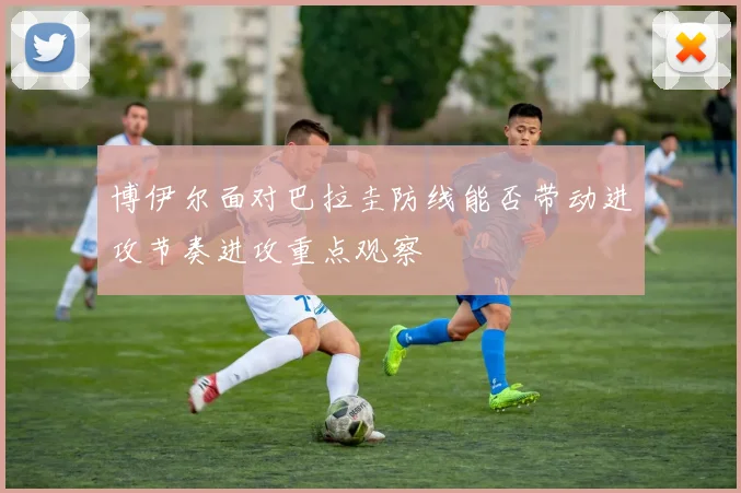 博伊尔面对巴拉圭防线能否带动进攻节奏进攻重点观察