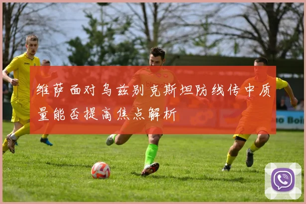 维萨面对乌兹别克斯坦防线传中质量能否提高焦点解析