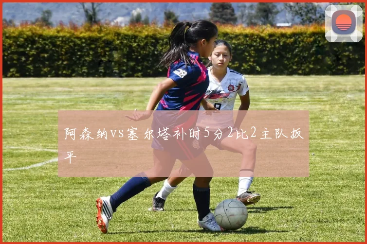 阿森纳vs塞尔塔补时5分2比2主队扳平