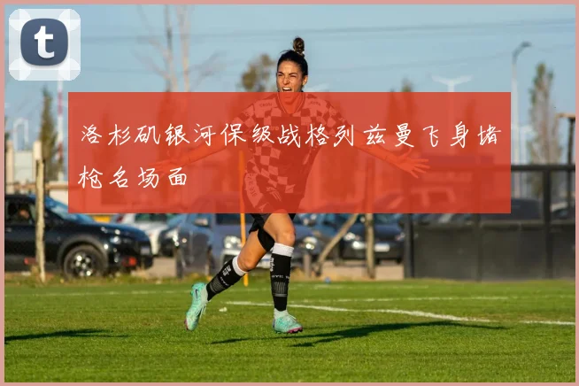 洛杉矶银河保级战格列兹曼飞身堵枪名场面