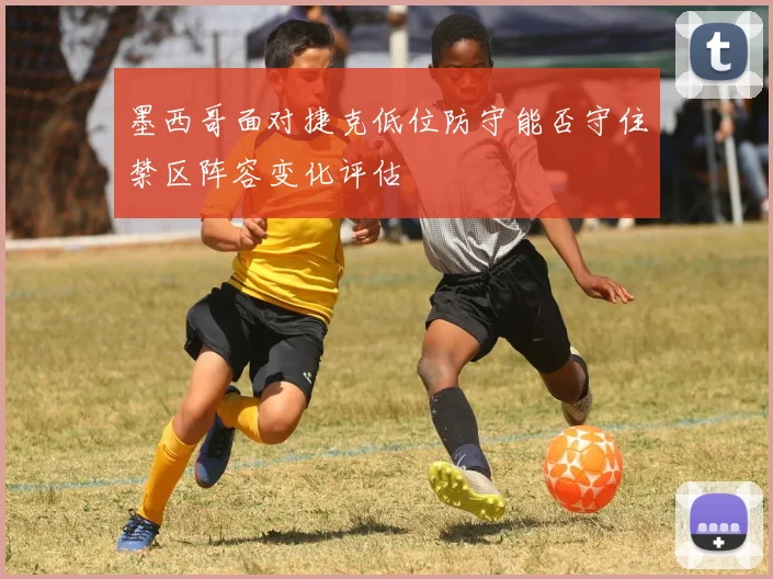 墨西哥面对捷克低位防守能否守住禁区阵容变化评估