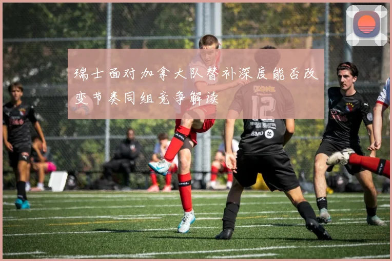 瑞士面对加拿大队替补深度能否改变节奏同组竞争解读