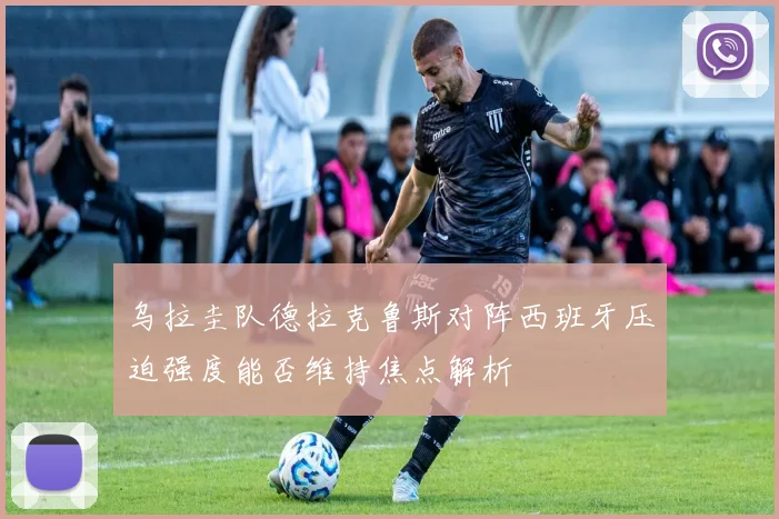 乌拉圭队德拉克鲁斯对阵西班牙压迫强度能否维持焦点解析