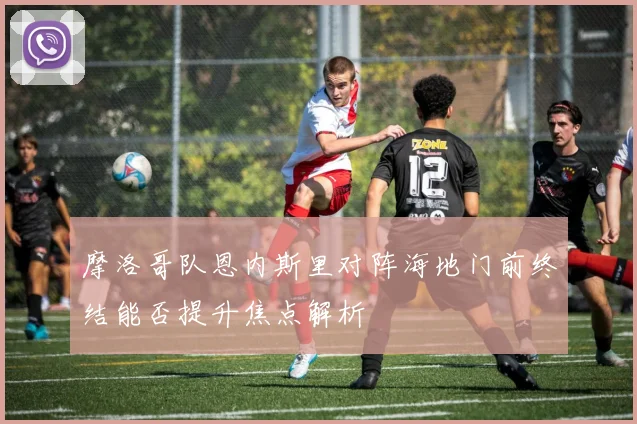 摩洛哥队恩内斯里对阵海地门前终结能否提升焦点解析