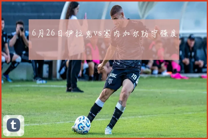 6月26日伊拉克vs塞内加尔防守强度