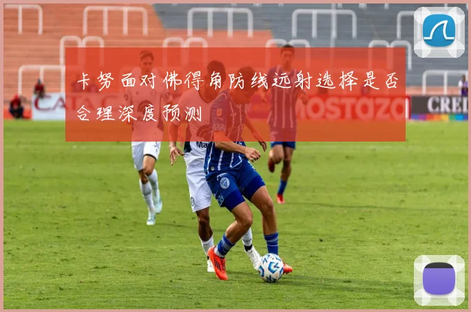 卡努面对佛得角防线远射选择是否合理深度预测