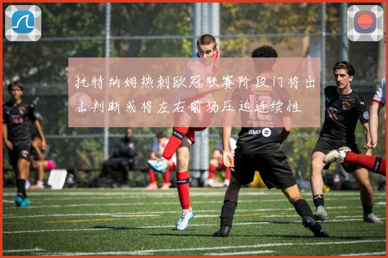 托特纳姆热刺欧冠联赛阶段门将出击判断或将左右前场压迫连续性