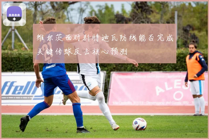 维尔茨面对科特迪瓦防线能否完成关键传球反击核心预测