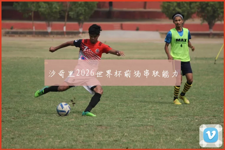 沙奇里2026世界杯前场串联能力