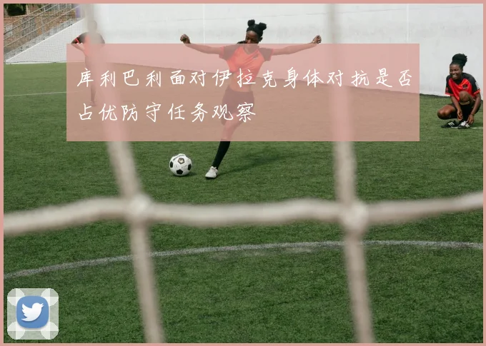 库利巴利面对伊拉克身体对抗是否占优防守任务观察