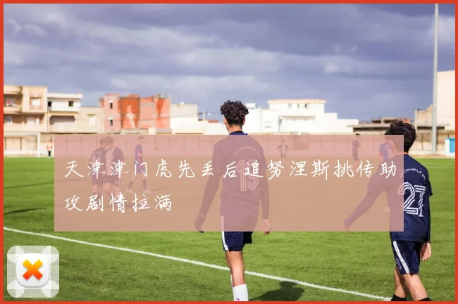 天津津门虎先丢后追努涅斯挑传助攻剧情拉满