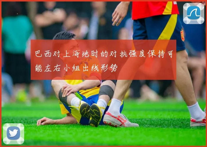 巴西对上海地时的对抗强度保持可能左右小组出线形势