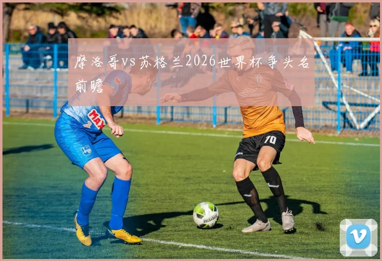 摩洛哥vs苏格兰2026世界杯争头名前瞻